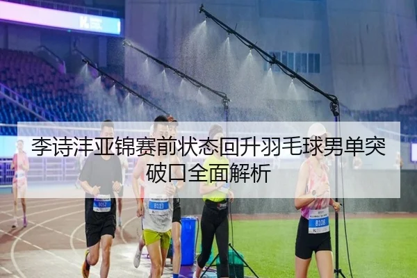 李诗沣亚锦赛前状态回升羽毛球男单突破口全面解析